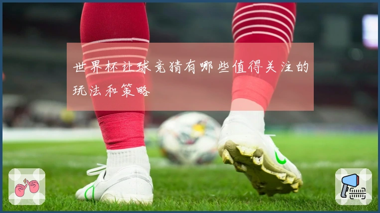 世界杯让球竞猜有哪些值得关注的玩法和策略